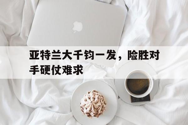 亚特兰大千钧一发，险胜对手硬仗难求的简单介绍