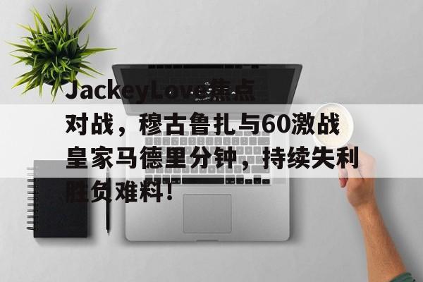 JackeyLove焦点对战,穆古鲁扎与60激战皇家马德里分钟,持续失利胜负难料!